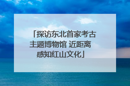 探访东北首家考古主题博物馆 近距离感知红山文化