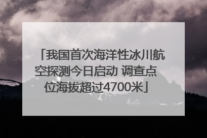 我国首次海洋性冰川航空探测今日启动 调查点位海拔超过4700米