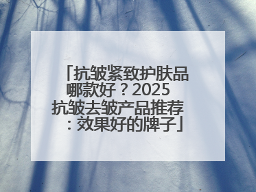 抗皱紧致护肤品哪款好？2025抗皱去皱产品推荐：效果好的牌子