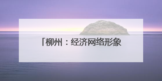 柳州：经济网络形象展现制造业重镇强力 上新“中国城市网络形象指数”报告