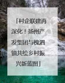 村企联建再深化！扬州产发集团与槐泗镇共绘乡村振兴新蓝图