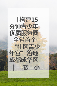 构建15分钟青少年优质服务圈 全省首个“社区青少年宫”落地成都成华区｜一老一小总关情