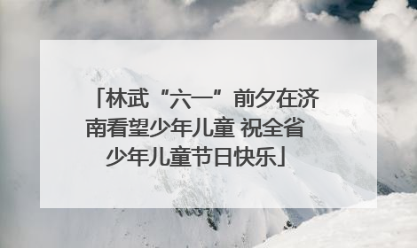 林武“六一”前夕在济南看望少年儿童 祝全省少年儿童节日快乐