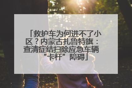 救护车为何进不了小区？内蒙古扎鲁特旗：查清症结扫除应急车辆“卡杆”障碍