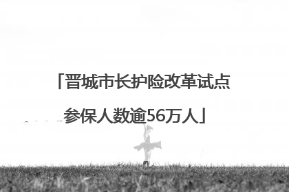 晋城市长护险改革试点参保人数逾56万人
