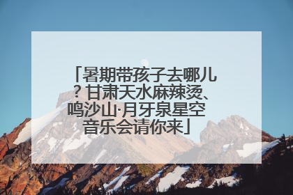 暑期带孩子去哪儿？甘肃天水麻辣烫、鸣沙山·月牙泉星空音乐会请你来