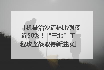 机械治沙造林比例接近50%！“三北”工程攻坚战取得新进展