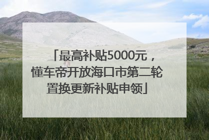 最高补贴5000元，懂车帝开放海口市第二轮置换更新补贴申领