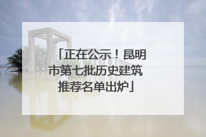 正在公示！昆明市第七批历史建筑推荐名单出炉