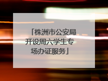 株洲市公安局开设周六学生专场办证服务