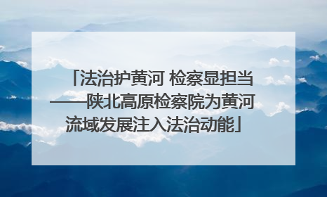 法治护黄河 检察显担当——陕北高原检察院为黄河流域发展注入法治动能