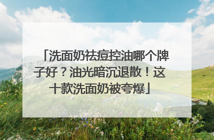 洗面奶祛痘控油哪个牌子好？油光暗沉退散！这十款洗面奶被夸爆