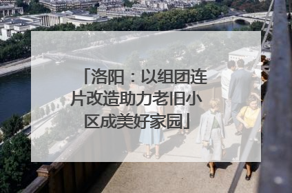洛阳：以组团连片改造助力老旧小区成美好家园