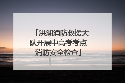 洪湖消防救援大队开展中高考考点消防安全检查