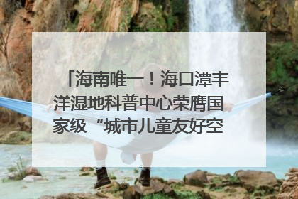 海南唯一！海口潭丰洋湿地科普中心荣膺国家级“城市儿童友好空间建设园区”称号