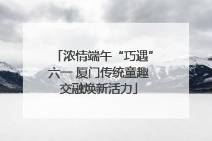 浓情端午“巧遇”六一 厦门传统童趣交融焕新活力