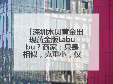深圳水贝黄金出现黄金版Labubu？商家：只是相似，克重小，仅需几百元