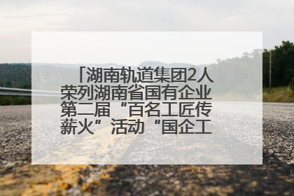 湖南轨道集团2人荣列湖南省国有企业第二届“百名工匠传薪火”活动“国企工匠”人才宣传名单