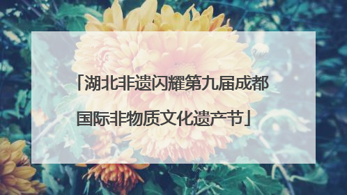 湖北非遗闪耀第九届成都国际非物质文化遗产节