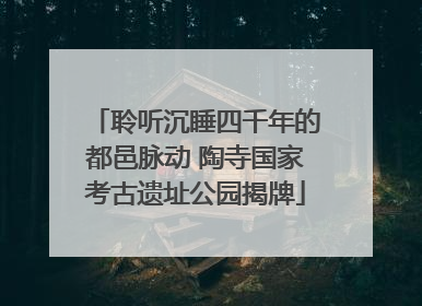 聆听沉睡四千年的都邑脉动 陶寺国家考古遗址公园揭牌