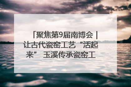 聚焦第9届南博会｜让古代瓷窑工艺“活起来” 玉溪传承瓷窑工艺将出展南博会