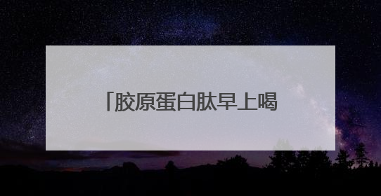 胶原蛋白肽早上喝还是晚上喝效果好