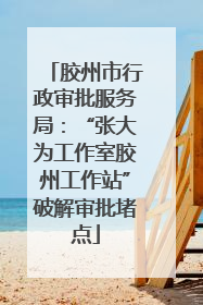胶州市行政审批服务局：“张大为工作室胶州工作站”破解审批堵点