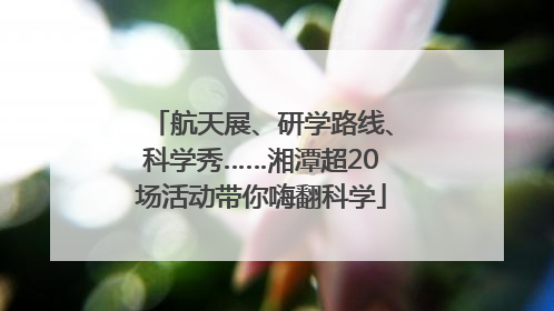 航天展、研学路线、科学秀……湘潭超20场活动带你嗨翻科学