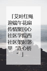 艾叶红绳迎端午花扇传情聚民心社区学院西社区架起邻里“连心桥”