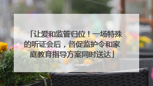 让爱和监管归位！一场特殊的听证会后，督促监护令和家庭教育指导方案同时送达