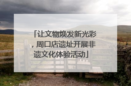 让文物焕发新光彩，周口店遗址开展非遗文化体验活动