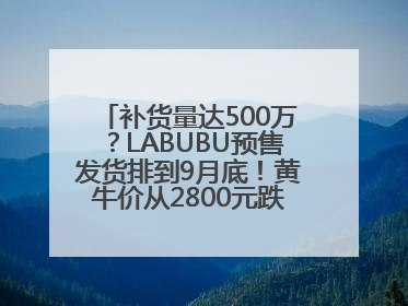 补货量达500万？LABUBU预售发货排到9月底！黄牛价从2800元跌到650元