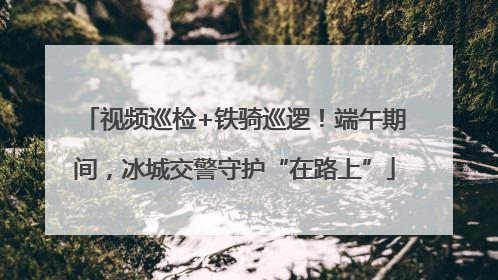 视频巡检+铁骑巡逻！端午期间，冰城交警守护“在路上”