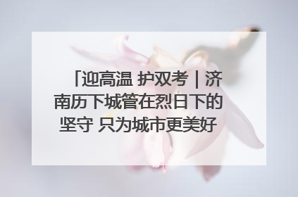 迎高温 护双考|济南历下城管在烈日下的坚守 只为城市更美好 学子更安心