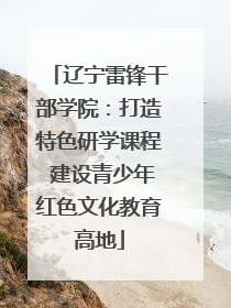 辽宁雷锋干部学院：打造特色研学课程 建设青少年红色文化教育高地