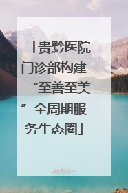 贵黔医院门诊部构建“至善至美”全周期服务生态圈
