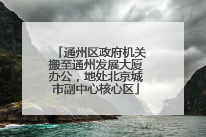 通州区政府机关搬至通州发展大厦办公，地处北京城市副中心核心区
