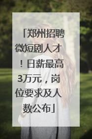 郑州招聘微短剧人才！日薪最高3万元，岗位要求及人数公布
