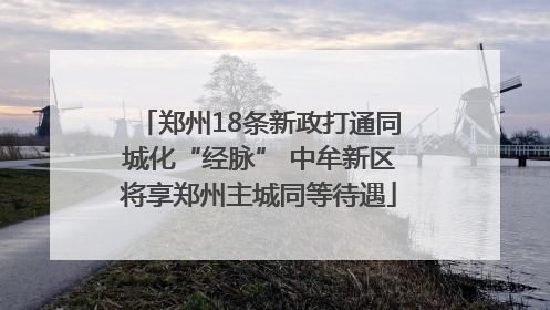 郑州18条新政打通同城化“经脉” 中牟新区将享郑州主城同等待遇