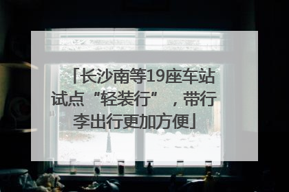 长沙南等19座车站试点“轻装行”，带行李出行更加方便