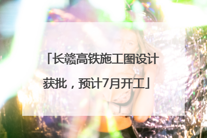 长赣高铁施工图设计获批，预计7月开工