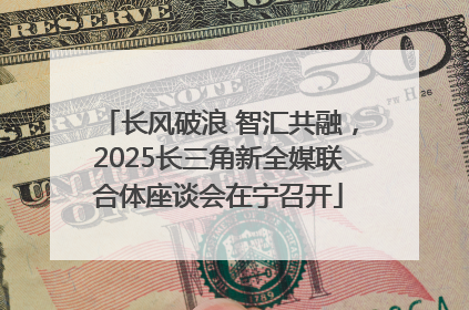 长风破浪 智汇共融，2025长三角新全媒联合体座谈会在宁召开