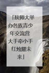 陕师大举办各族青少年交流营 大手牵小手 红烛耀未来