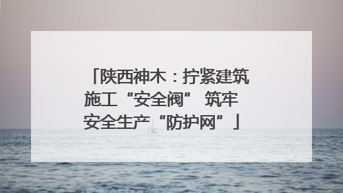 陕西神木：拧紧建筑施工“安全阀” 筑牢安全生产“防护网”