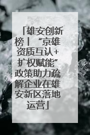 雄安创新榜丨“京雄资质互认+扩权赋能”政策助力疏解企业在雄安新区落地运营