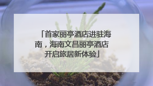 首家丽亭酒店进驻海南，海南文昌丽亭酒店开启旅居新体验