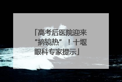 高考后医院迎来“摘镜热”！十堰眼科专家提示