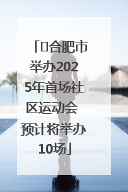 ﻿合肥市举办2025年首场社区运动会 预计将举办10场