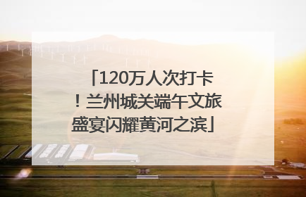 120万人次打卡！兰州城关端午文旅盛宴闪耀黄河之滨