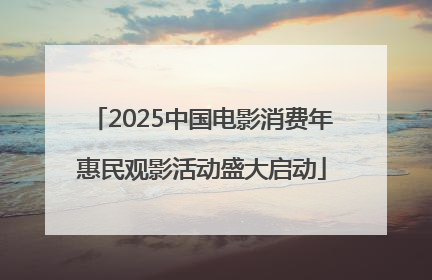 2025中国电影消费年惠民观影活动盛大启动